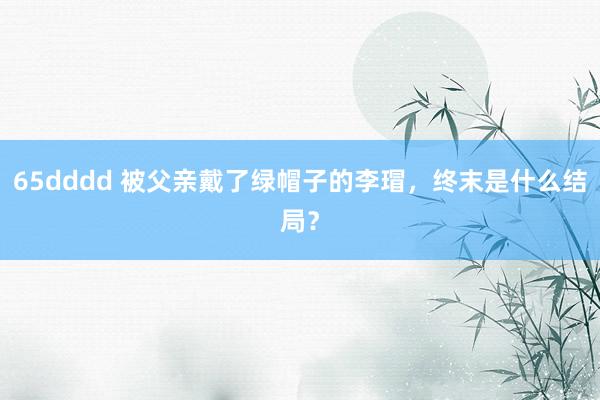 65dddd 被父亲戴了绿帽子的李瑁，终末是什么结局？