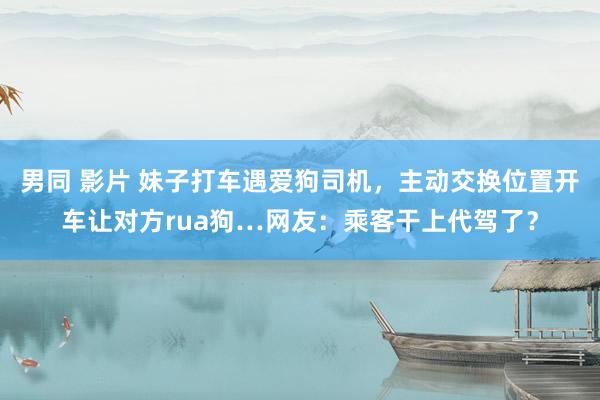 男同 影片 妹子打车遇爱狗司机，主动交换位置开车让对方rua狗…网友：乘客干上代驾了？