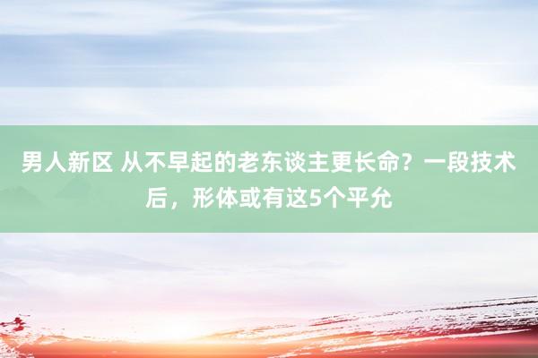 男人新区 从不早起的老东谈主更长命？一段技术后，形体或有这5个平允