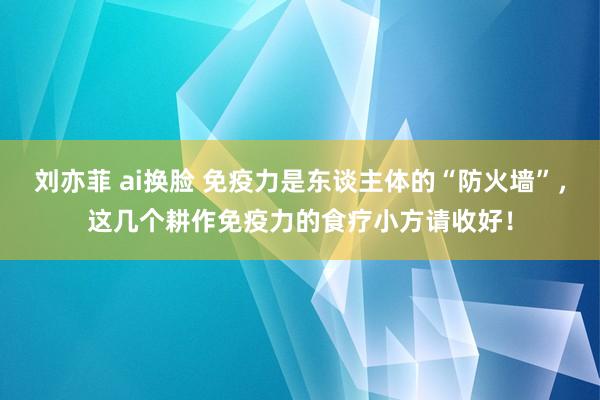刘亦菲 ai换脸 免疫力是东谈主体的“防火墙”，这几个耕作免疫力的食疗小方请收好！
