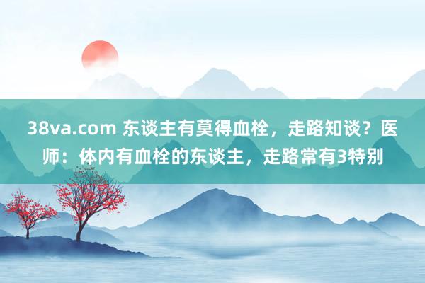 38va.com 东谈主有莫得血栓，走路知谈？医师：体内有血栓的东谈主，走路常有3特别