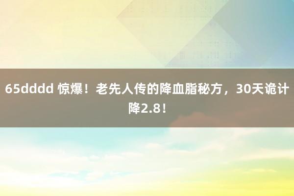 65dddd 惊爆！老先人传的降血脂秘方，30天诡计降2.8！