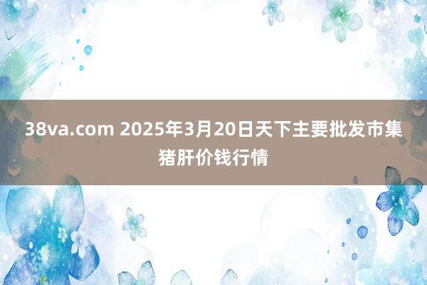 38va.com 2025年3月20日天下主要批发市集猪肝价钱行情