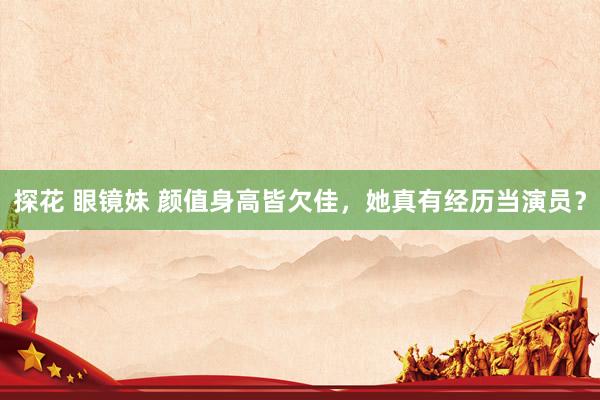 探花 眼镜妹 颜值身高皆欠佳，她真有经历当演员？