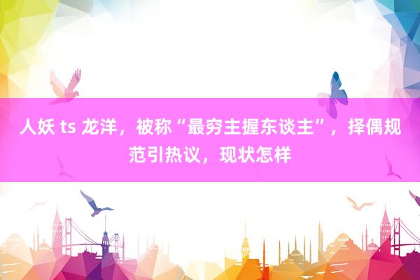 人妖 ts 龙洋，被称“最穷主握东谈主”，择偶规范引热议，现状怎样