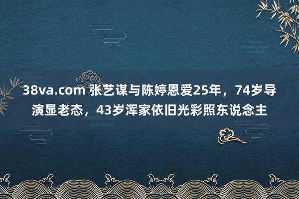 38va.com 张艺谋与陈婷恩爱25年，74岁导演显老态，43岁浑家依旧光彩照东说念主
