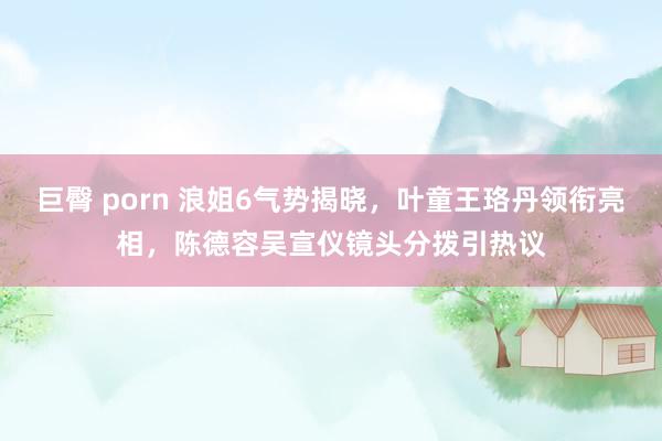 巨臀 porn 浪姐6气势揭晓，叶童王珞丹领衔亮相，陈德容吴宣仪镜头分拨引热议