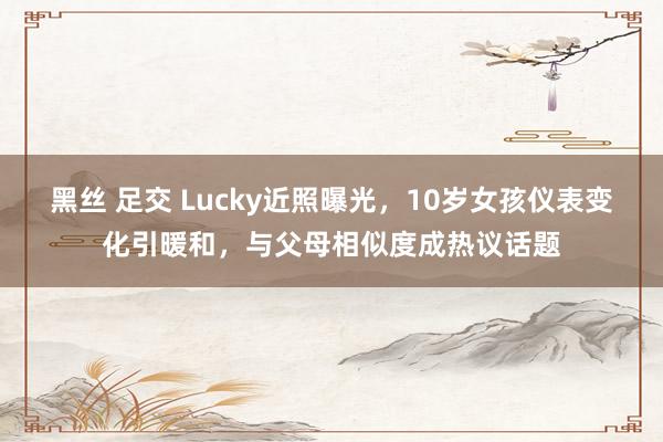 黑丝 足交 Lucky近照曝光，10岁女孩仪表变化引暖和，与父母相似度成热议话题