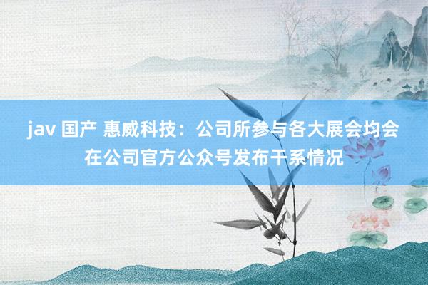jav 国产 惠威科技：公司所参与各大展会均会在公司官方公众号发布干系情况