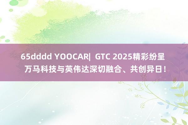 65dddd YOOCAR|  GTC 2025精彩纷呈  万马科技与英伟达深切融合、共创异日！