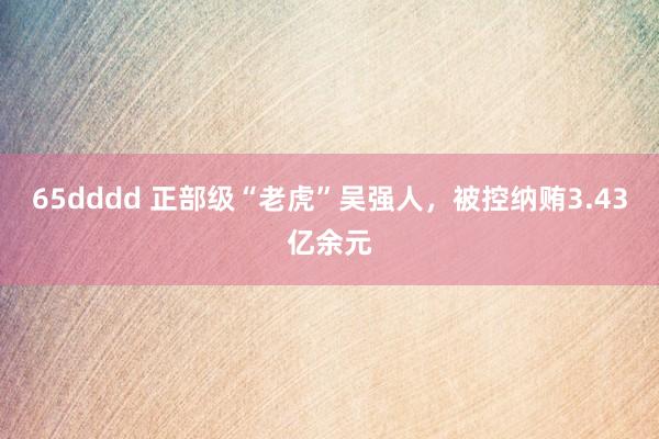 65dddd 正部级“老虎”吴强人，被控纳贿3.43亿余元