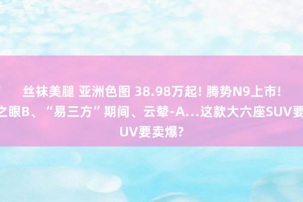 丝袜美腿 亚洲色图 38.98万起! 腾势N9上市! 天使之眼B、“易三方”期间、云辇-A…这款大六座SUV要卖爆?