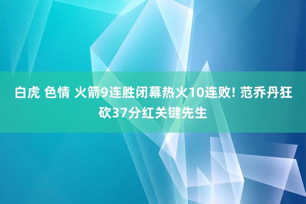 白虎 色情 火箭9连胜闭幕热火10连败! 范乔丹狂砍37分红关键先生