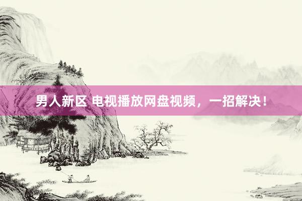 男人新区 电视播放网盘视频，一招解决！