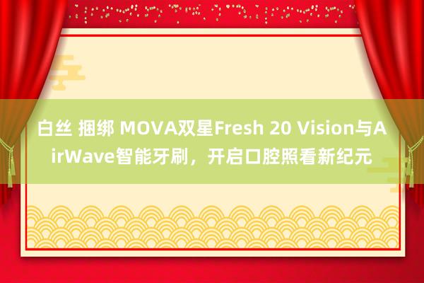 白丝 捆绑 MOVA双星Fresh 20 Vision与AirWave智能牙刷，开启口腔照看新纪元