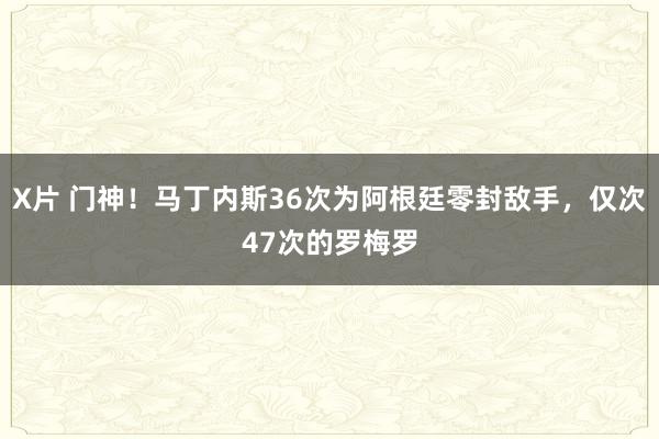 X片 门神！马丁内斯36次为阿根廷零封敌手，仅次47次的罗梅罗