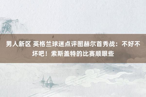 男人新区 英格兰球迷点评图赫尔首秀战：不好不坏吧！索斯盖特的比赛顺眼些