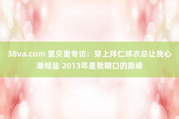 38va.com 里贝里专访：穿上拜仁球衣总让我心潮倾盆 2013年是我糊口的巅峰