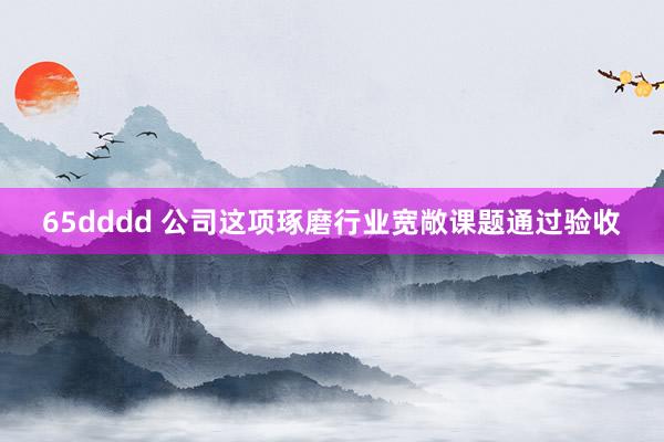 65dddd 公司这项琢磨行业宽敞课题通过验收