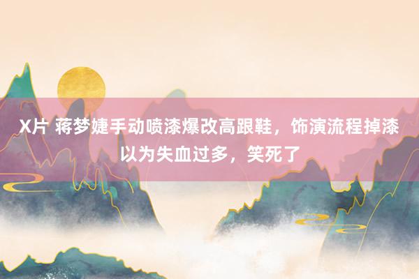 X片 蒋梦婕手动喷漆爆改高跟鞋，饰演流程掉漆以为失血过多，笑死了