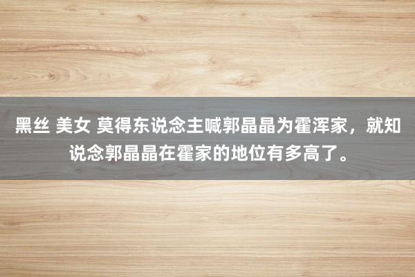 黑丝 美女 莫得东说念主喊郭晶晶为霍浑家，就知说念郭晶晶在霍家的地位有多高了。