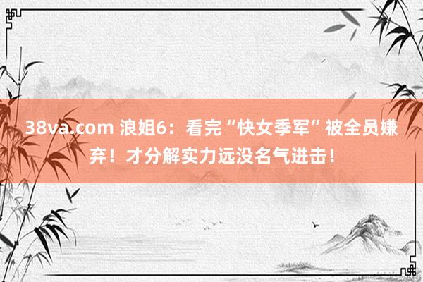 38va.com 浪姐6：看完“快女季军”被全员嫌弃！才分解实力远没名气进击！