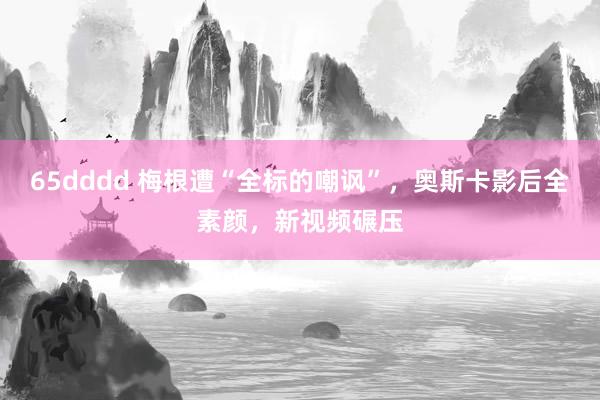 65dddd 梅根遭“全标的嘲讽”，奥斯卡影后全素颜，新视频碾压