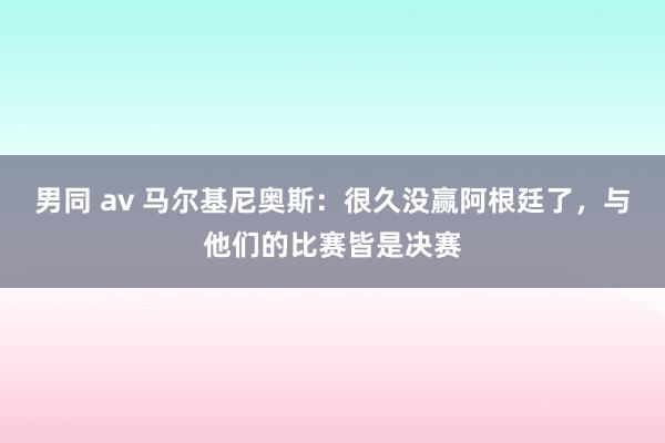 男同 av 马尔基尼奥斯：很久没赢阿根廷了，与他们的比赛皆是决赛