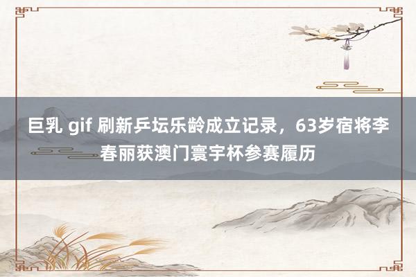 巨乳 gif 刷新乒坛乐龄成立记录，63岁宿将李春丽获澳门寰宇杯参赛履历