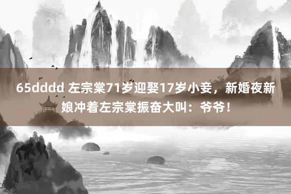 65dddd 左宗棠71岁迎娶17岁小妾，新婚夜新娘冲着左宗棠振奋大叫：爷爷！