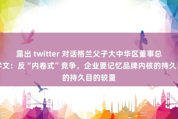 露出 twitter 对话格兰父子大中华区董事总司理周学文：反“内卷式”竞争，企业要记忆品牌内核的持久目的较量