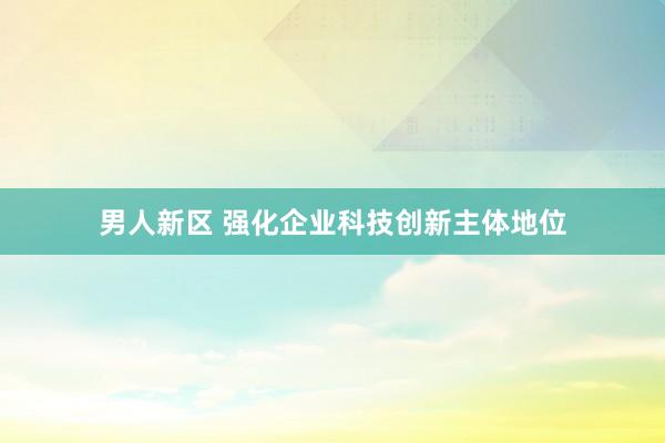 男人新区 强化企业科技创新主体地位