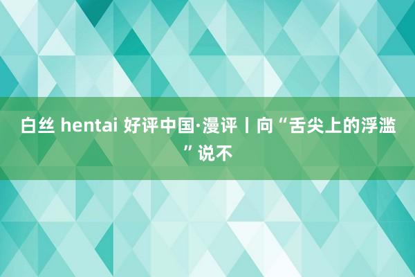 白丝 hentai 好评中国·漫评丨向“舌尖上的浮滥”说不