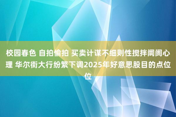 校园春色 自拍偷拍 买卖计谋不细则性搅拌阛阓心理 华尔街大行纷繁下调2025年好意思股目的点位