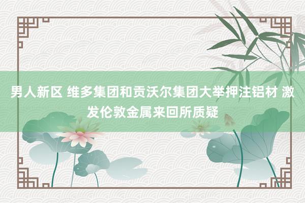 男人新区 维多集团和贡沃尔集团大举押注铝材 激发伦敦金属来回所质疑