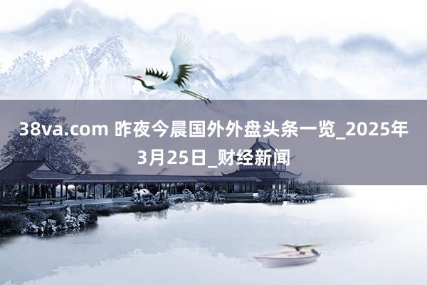 38va.com 昨夜今晨国外外盘头条一览_2025年3月25日_财经新闻