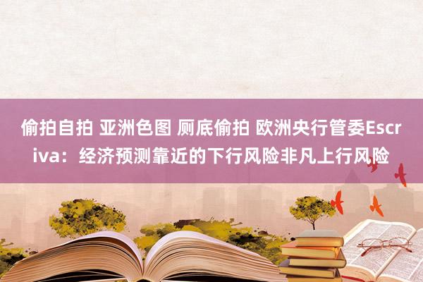 偷拍自拍 亚洲色图 厕底偷拍 欧洲央行管委Escriva：经济预测靠近的下行风险非凡上行风险