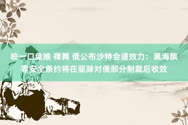 咬一口兔娘 裸舞 俄公布沙特会道效力：黑海飘零安全条约将在驱除对俄部分制裁后收效