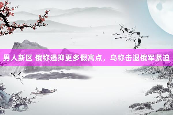 男人新区 俄称遏抑更多假寓点，乌称击退俄军紧迫