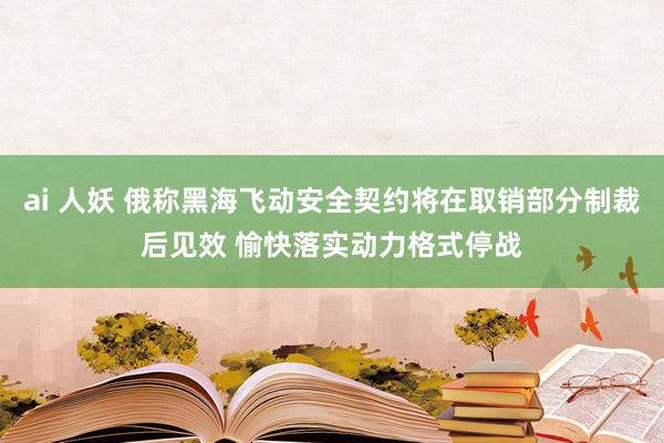 ai 人妖 俄称黑海飞动安全契约将在取销部分制裁后见效 愉快落实动力格式停战
