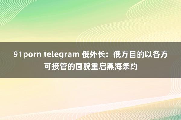 91porn telegram 俄外长：俄方目的以各方可接管的面貌重启黑海条约
