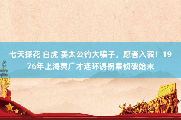 七天探花 白虎 姜太公钓大骗子，愿者入彀！1976年上海黄广才连环诱拐案侦破始末
