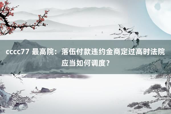 cccc77 最高院：落伍付款违约金商定过高时法院应当如何调度？