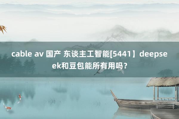 cable av 国产 东谈主工智能[5441】deepseek和豆包能所有用吗？