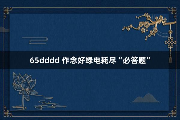 65dddd 作念好绿电耗尽“必答题”