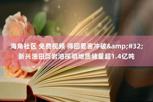 海角社区 免费视频 得回要害冲破&#32;新兴油田页岩油探明地质储量超1.4亿吨