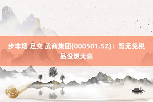 步非烟 足交 武商集团(000501.SZ)：暂无免税品设想天禀