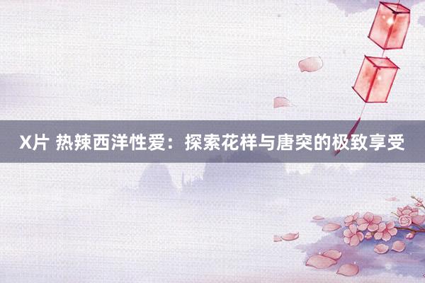 X片 热辣西洋性爱：探索花样与唐突的极致享受