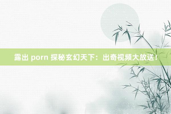 露出 porn 探秘玄幻天下：出奇视频大放送！
