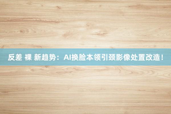 反差 裸 新趋势：AI换脸本领引颈影像处置改造！